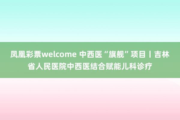 凤凰彩票welcome 中西医“旗舰”项目丨吉林省人民医院中西医结合赋能儿科诊疗