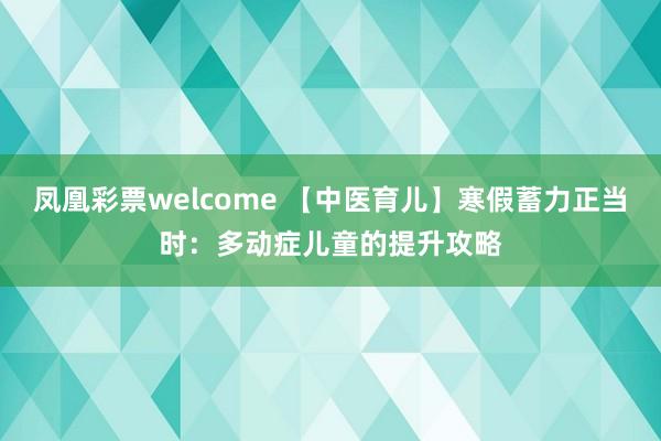 凤凰彩票welcome 【中医育儿】寒假蓄力正当时：多动症儿童的提升攻略
