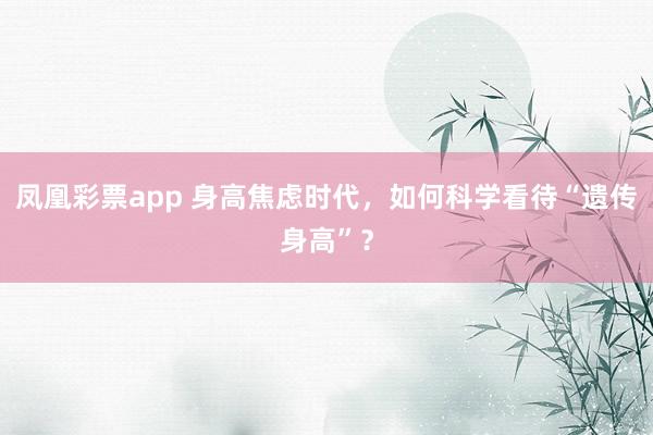 凤凰彩票app 身高焦虑时代，如何科学看待“遗传身高”？