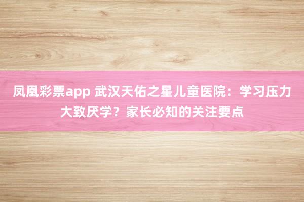 凤凰彩票app 武汉天佑之星儿童医院:学习压力大致厌学?家长必知的关注要点
