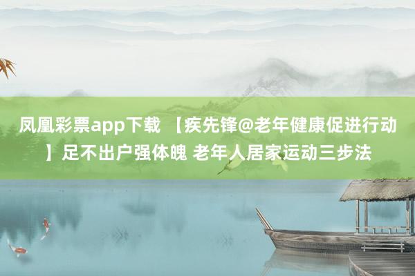 凤凰彩票app下载 【疾先锋@老年健康促进行动】足不出户强体魄 老年人居家运动三步法
