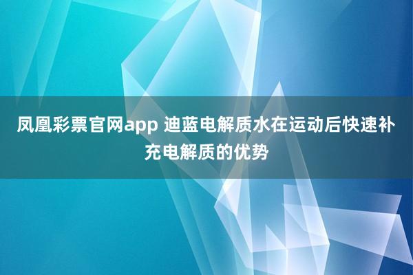 凤凰彩票官网app 迪蓝电解质水在运动后快速补充电解质的优势