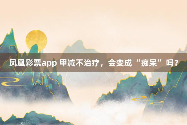 凤凰彩票app 甲减不治疗,会变成 “痴呆” 吗?