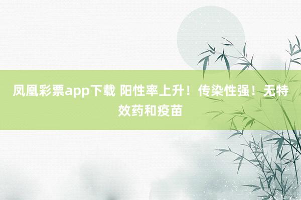 凤凰彩票app下载 阳性率上升!传染性强!无特效药和疫苗