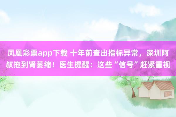 凤凰彩票app下载 十年前查出指标异常,深圳阿叔拖到肾萎缩!医生提醒:这些“信号”赶紧重视