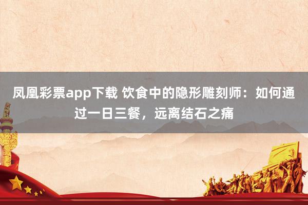 凤凰彩票app下载 饮食中的隐形雕刻师：如何通过一日三餐，远离结石之痛