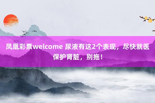 凤凰彩票welcome 尿液有这2个表现,尽快就医保护肾脏,别拖!
