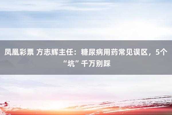 凤凰彩票 方志辉主任：糖尿病用药常见误区，5个“坑”千万别踩