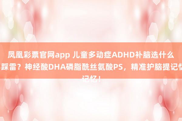 凤凰彩票官网app 儿童多动症ADHD补脑选什么不踩雷？神经酸DHA磷脂酰丝氨酸PS，精准护脑提记忆！