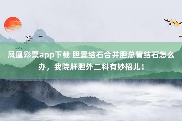 凤凰彩票app下载 胆囊结石合并胆总管结石怎么办,我院肝胆外二科有妙招儿!