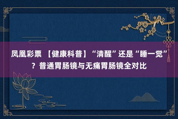 凤凰彩票 【健康科普】“清醒”还是“睡一觉”？普通胃肠镜与无痛胃肠镜全对比