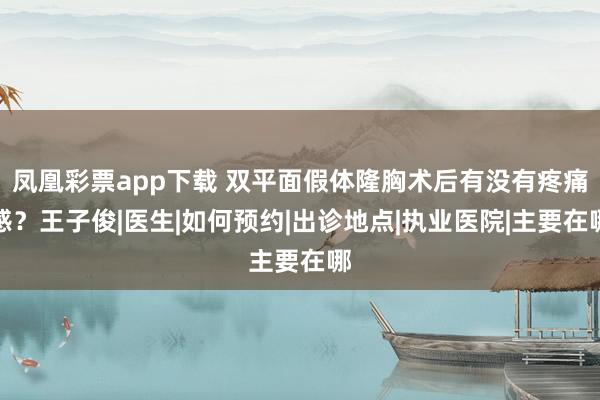 凤凰彩票app下载 双平面假体隆胸术后有没有疼痛感？王子俊|医生|如何预约|出诊地点|执业医院|主要在哪