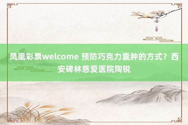 凤凰彩票welcome 预防巧克力囊肿的方式？西安碑林慈爱医院陶锐