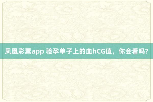 凤凰彩票app 验孕单子上的血hCG值,你会看吗?