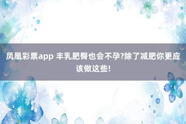 凤凰彩票app 丰乳肥臀也会不孕?除了减肥你更应该做这些!