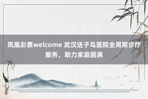 凤凰彩票welcome 武汉送子鸟医院全周期诊疗服务,助力家庭圆满