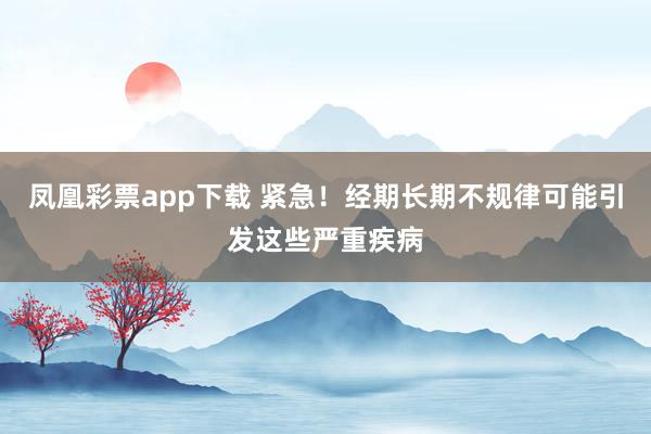 凤凰彩票app下载 紧急！经期长期不规律可能引发这些严重疾病