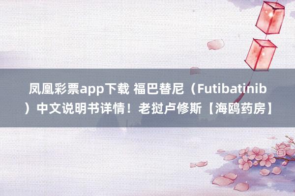 凤凰彩票app下载 福巴替尼(Futibatinib)中文说明书详情!老挝卢修斯【海鸥药房】