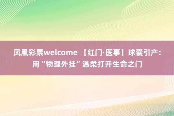 凤凰彩票welcome 【红门·医事】球囊引产：用“物理外挂”温柔打开生命之门