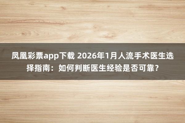 凤凰彩票app下载 2026年1月人流手术医生选择指南：如何判断医生经验是否可靠？