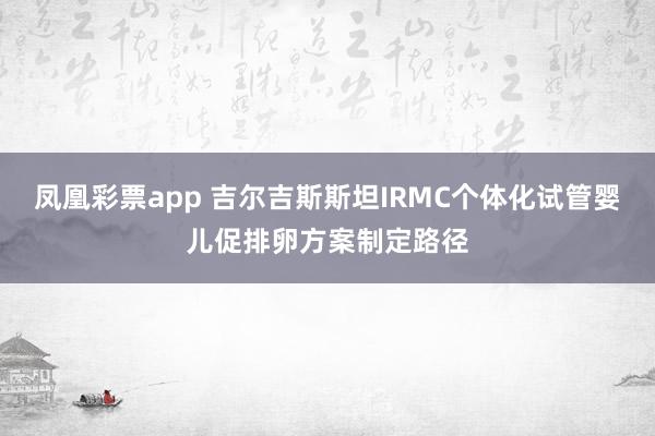 凤凰彩票app 吉尔吉斯斯坦IRMC个体化试管婴儿促排卵方案制定路径