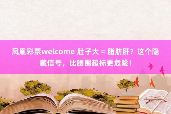 凤凰彩票welcome 肚子大 = 脂肪肝？这个隐藏信号，比腰围超标更危险！
