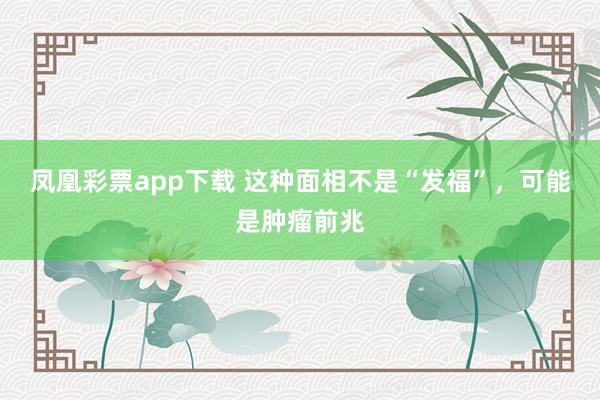 凤凰彩票app下载 这种面相不是“发福”,可能是肿瘤前兆