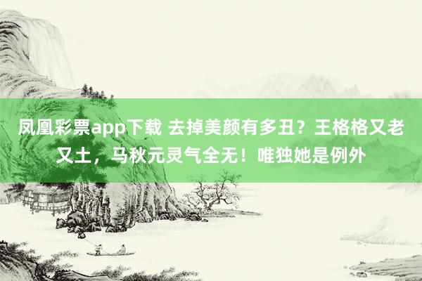凤凰彩票app下载 去掉美颜有多丑?王格格又老又土,马秋元灵气全无!唯独她是例外