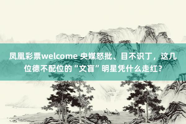 凤凰彩票welcome 央媒怒批、目不识丁,这几位德不配位的“文盲”明星凭什么走红?