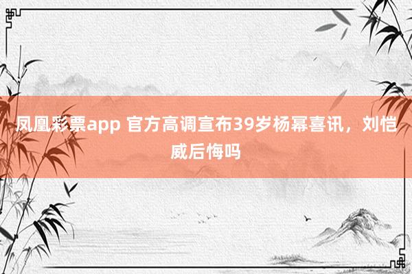 凤凰彩票app 官方高调宣布39岁杨幂喜讯,刘恺威后悔吗