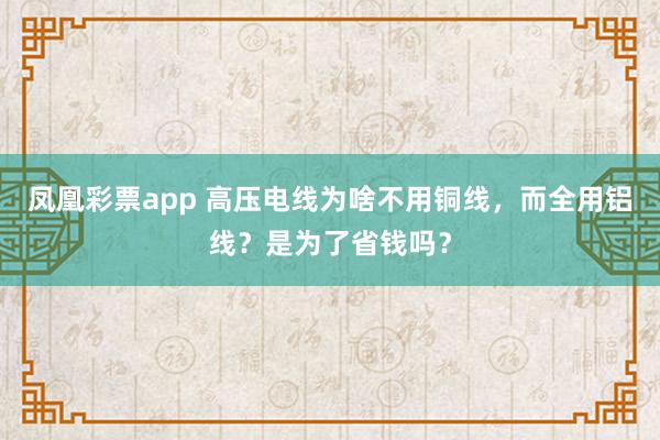 凤凰彩票app 高压电线为啥不用铜线,而全用铝线?是为了省钱吗?