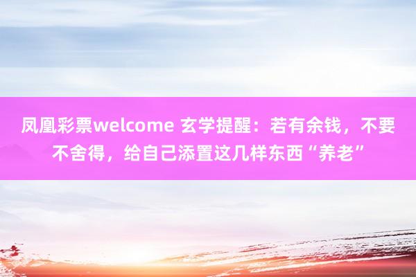 凤凰彩票welcome 玄学提醒：若有余钱，不要不舍得，给自己添置这几样东西“养老”