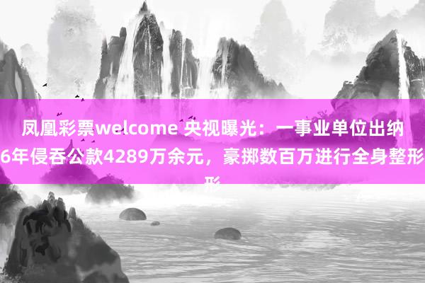 凤凰彩票welcome 央视曝光:一事业单位出纳6年侵吞公款4289万余元,豪掷数百万进行全身整形