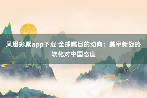 凤凰彩票app下载 全球瞩目的动向：美军新战略软化对中国态度
