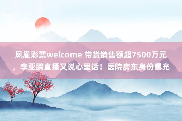 凤凰彩票welcome 带货销售额超7500万元,李亚鹏直播又说心里话!医院房东身份曝光