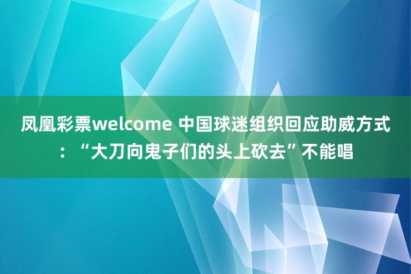 凤凰彩票welcome 中国球迷组织回应助威方式：“大刀向鬼子们的头上砍去”不能唱