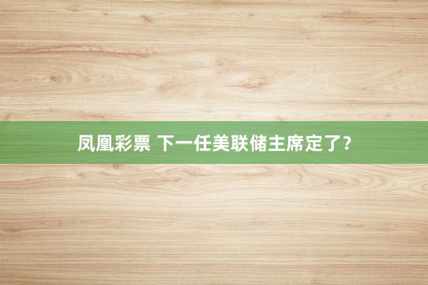 凤凰彩票 下一任美联储主席定了?