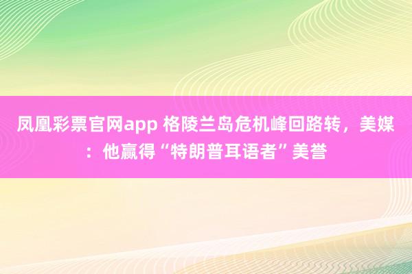 凤凰彩票官网app 格陵兰岛危机峰回路转,美媒:他赢得“特朗普耳语者”美誉