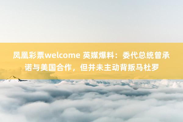 凤凰彩票welcome 英媒爆料:委代总统曾承诺与美国合作,但并未主动背叛马杜罗