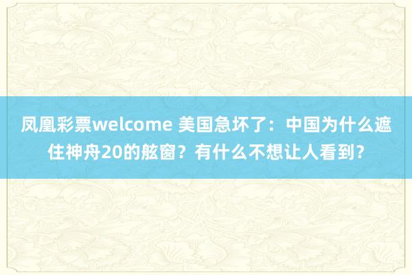 凤凰彩票welcome 美国急坏了：中国为什么遮住神舟20的舷窗？有什么不想让人看到？