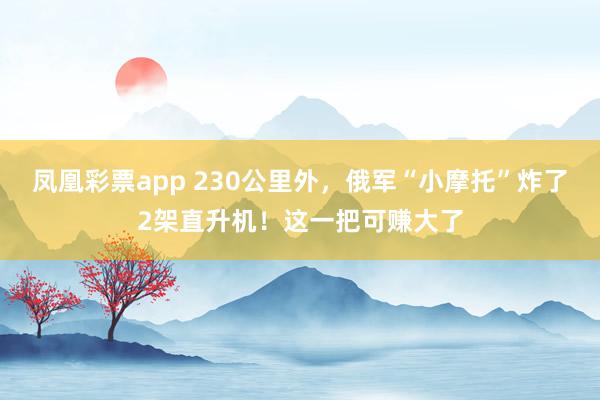 凤凰彩票app 230公里外，俄军“小摩托”炸了2架直升机！这一把可赚大了