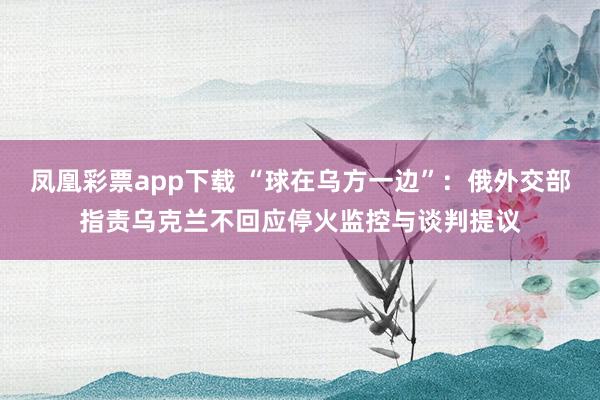 凤凰彩票app下载 “球在乌方一边”:俄外交部指责乌克兰不回应停火监控与谈判提议