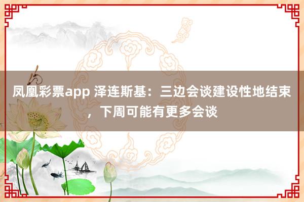 凤凰彩票app 泽连斯基:三边会谈建设性地结束,下周可能有更多会谈