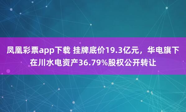 凤凰彩票app下载 挂牌底价19.3亿元，华电旗下在川水电资产36.79%股权公开转让