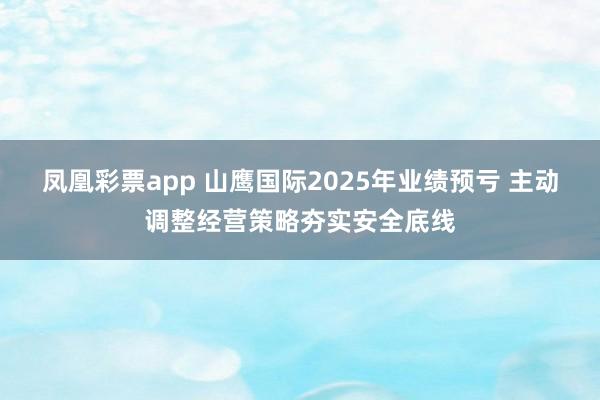 凤凰彩票app 山鹰国际2025年业绩预亏 主动调整经营策略夯实安全底线