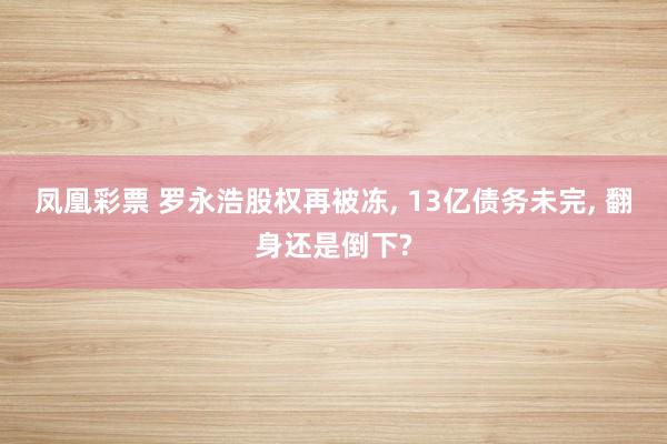 凤凰彩票 罗永浩股权再被冻， 13亿债务未完， 翻身还是倒下?