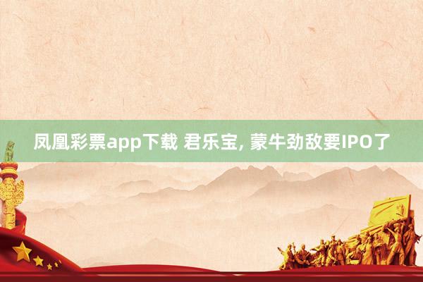 凤凰彩票app下载 君乐宝， 蒙牛劲敌要IPO了