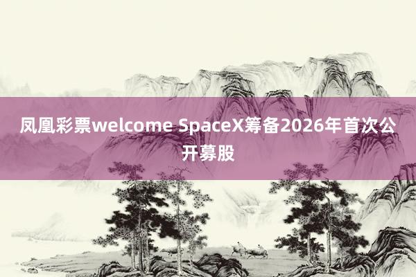 凤凰彩票welcome SpaceX筹备2026年首次公开募股