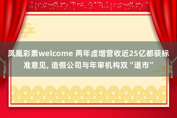 凤凰彩票welcome 两年虚增营收近25亿都获标准意见， 造假公司与年审机构双“退市”