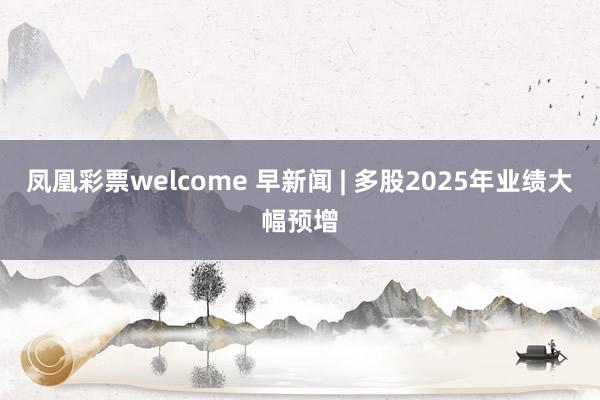 凤凰彩票welcome 早新闻 | 多股2025年业绩大幅预增